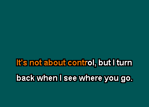 It's not about control, but I turn

back when I see where you go.