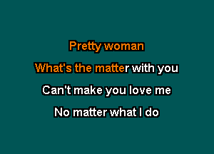 Pretty woman

What's the matter with you

Can't make you love me

No matter whatl do