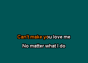 Can't make you love me

No matter what I do