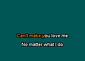 Can't make you love me

No matter what I do
