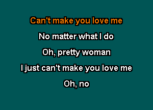 Can't make you love me
No matter whatl do

Oh, pretty woman

ljust can't make you love me

Oh, no