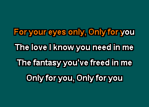 For your eyes only, Only for you
The love I know you need in me

The fantasy you've freed in me

Only for you, Only for you
