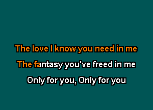 The love I know you need in me

The fantasy you've freed in me

Only for you, Only for you