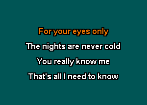 For your eyes only

The nights are never cold
You really know me

That's all I need to know