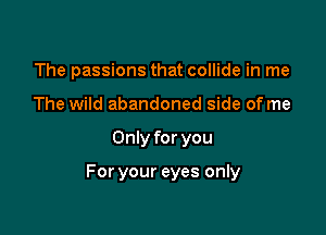 The passions that collide in me
The wild abandoned side of me

Only for you

For your eyes only