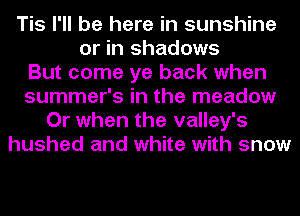 Tis I'll be here in sunshine
or in shadows
But come ye back when
summer's in the meadow
Or when the valley's
hushed and white with snow