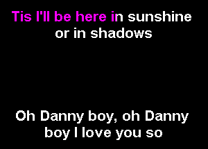 Tis I'll be here in sunshine
or in shadows

0h Danny boy, oh Danny
boy I love you so