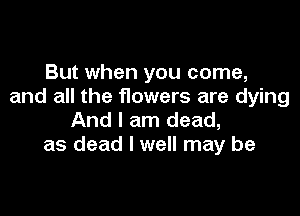 But when you come,
and all the flowers are dying

And I am dead,
as dead I well may be