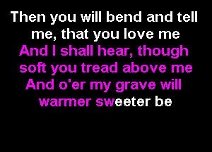 Then you will bend and tell
me, that you love me
And I shall hear, though
soft you tread above me
And o'er my grave will
warmer sweeter be