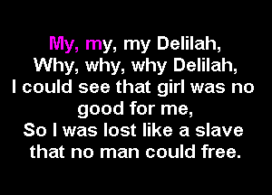 My, my, my Delilah,
Why, why, why Delilah,
I could see that girl was no
good for me,
So I was lost like a slave
that no man could free.