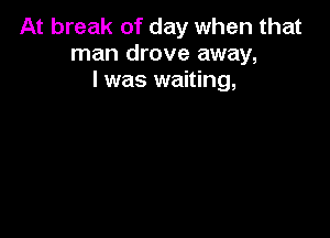 At break of day when that
man drove away,
I was waiting,