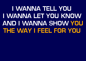 I WANNA TELL YOU
I WANNA LET YOU KNOW
AND I WANNA SHOW YOU
THE WAY I FEEL FOR YOU