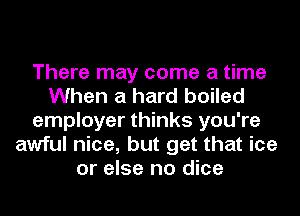 There may come a time
When a hard boiled
employer thinks you're
awful nice, but get that ice
or else no dice