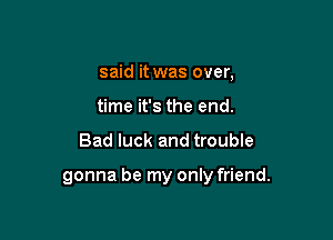 said it was over,
time it's the end.

Bad luck and troubIe

gonna be my only friend.