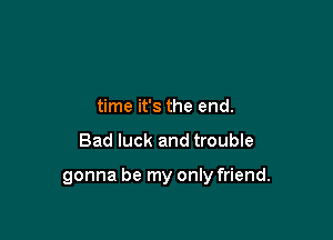 time it's the end.

Bad luck and troubIe

gonna be my only friend.