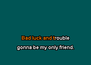 Bad luck and troubIe

gonna be my only friend.
