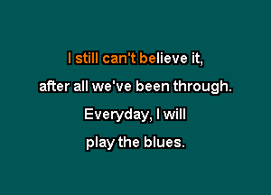 I still can't believe it,

after all we've been through.

Everyday. I will

play the blues.