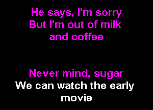 He says, I'm sorry
But I'm out of milk
and coffee

Never mind, sugar
We can watch the early
movie