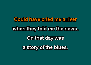 Could have cried me a river

when they told me the news.

On that day was

a story of the blues.