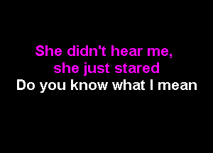 She didn't hear me,
she just stared

Do you know what I mean