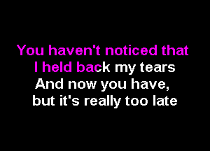 You haven't noticed that
I held back my tears

And now you have,
but it's really too late