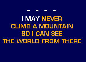 I MAY NEVER
CLIMB A MOUNTAIN
SO I CAN SEE
THE WORLD FROM THERE