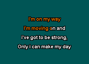 I'm on my way
I'm moving on and

i've got to be strong,

Onlyi can make my day