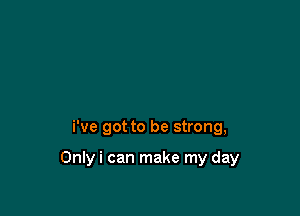 i've got to be strong,

Onlyi can make my day