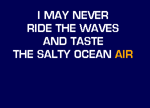 I MAY NEVER
RIDE THE WAVES
AND TASTE
THE SALTY OCEAN AIR