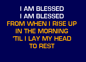 I AM BLESSED
I AM BLESSED
FROM INHEN I RISE UP
IN THE MORNING
'TIL I LAY MY HEAD
T0 REST