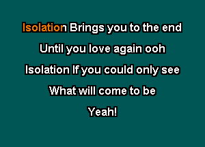 Isolation Brings you to the end

Until you love again ooh
Isolation Ifyou could only see
What will come to be
Yeah!