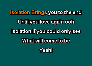 Isolation Brings you to the end

Until you love again ooh
Isolation Ifyou could only see
What will come to be
Yeah!