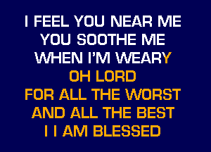 I FEEL YOU NEAR ME
YOU SDDTHE ME
WHEN I'M WEARY
0H LORD
FOR ALL THE WORST
AND ALL THE BEST
I I AM BLESSED