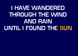I HAVE WANDERED
THROUGH THE WIND
AND RAIN
UNTIL I FOUND THE SUN