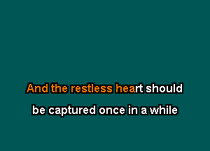 And the restless heart should

be captured once in a while