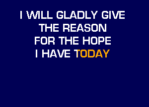 I WILL GLADLY GIVE
THE REASON
FOR THE HOPE
I HAVE TODAY
