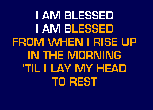 I AM BLESSED
I AM BLESSED
FROM INHEN I RISE UP
IN THE MORNING
'TIL I LAY MY HEAD
T0 REST