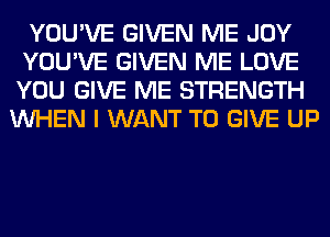 YOU'VE GIVEN ME JOY
YOU'VE GIVEN ME LOVE
YOU GIVE ME STRENGTH

WHEN I WANT TO GIVE UP