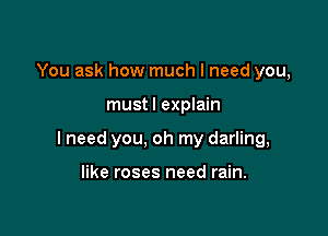 You ask how much I need you,

mustl explain

I need you, oh my darling,

like roses need rain.