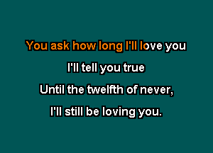 You ask how long I'll love you
I'll tell you true
Until the twelfth of never,

I'll still be loving you.