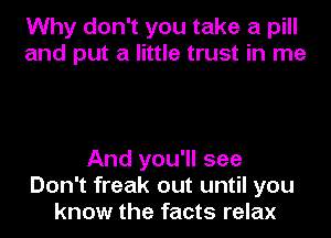 Why don't you take a pill
and put a little trust in me

And you'll see
Don't freak out until you
know the facts relax