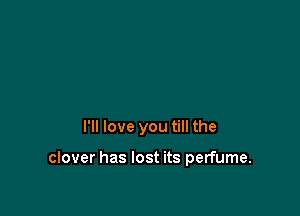 I'll love you till the

clover has lost its perfume.