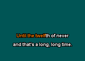 Until the twelfth of never

and that's a long, long time.