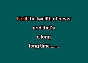 Until the twelfth of never
and that's

a long

long time ........