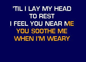 'TIL I LAY MY HEAD
TU REST
I FEEL YOU NEAR ME
YOU SOOTHE ME
WHEN I'M WEARY