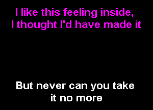 I like this feeling inside,
I thought I'd have made it

But never can you take
it no more