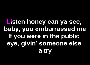 Listen honey can ya see,
baby, you embarrassed me
If you were in the public
eye, givin' someone else

atry