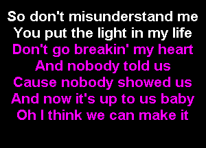 So don't misunderstand me
You put the light in my life
Don't go breakin' my heart

And nobody told us
Cause nobody showed us

And now it's up to us baby

Oh I think we can make it