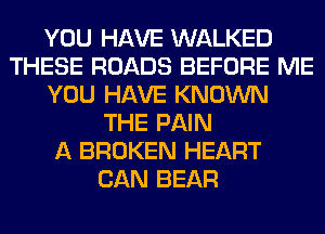 YOU HAVE WALKED
THESE ROADS BEFORE ME
YOU HAVE KNOWN
THE PAIN
A BROKEN HEART
CAN BEAR