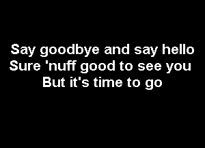 Say goodbye and say hello
Sure 'nuff good to see you

But it's time to go